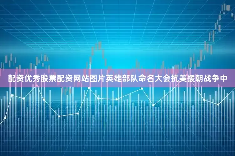 配资优秀股票配资网站图片英雄部队命名大会抗美援朝战争中