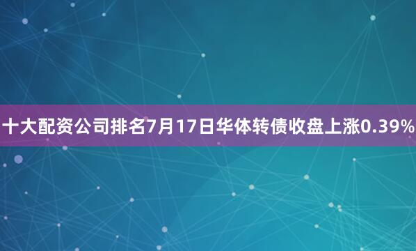 十大配资公司排名7月17日华体转债收盘上涨0.39%