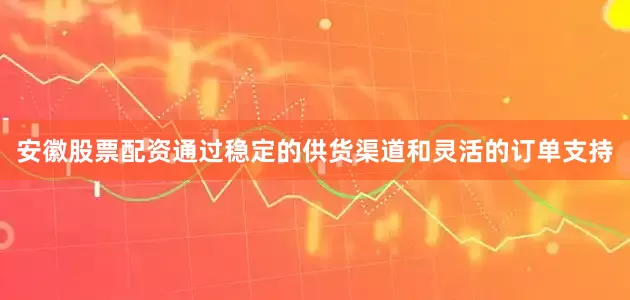 安徽股票配资通过稳定的供货渠道和灵活的订单支持