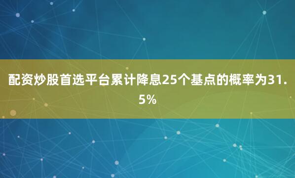 配资炒股首选平台累计降息25个基点的概率为31.5%