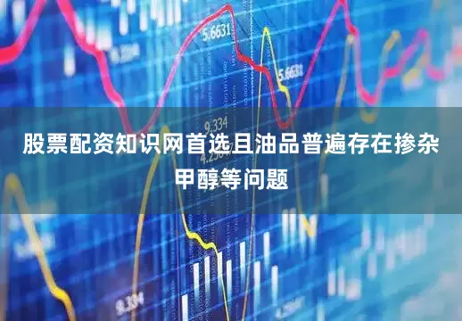 股票配资知识网首选且油品普遍存在掺杂甲醇等问题