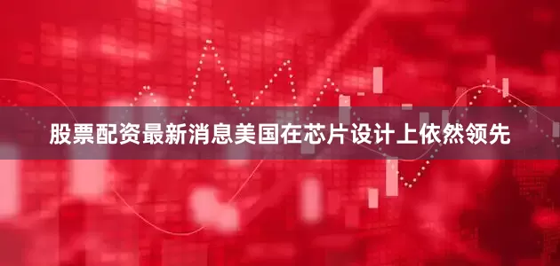 股票配资最新消息美国在芯片设计上依然领先