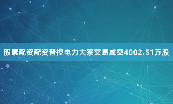 股票配资配资晋控电力大宗交易成交4002.51万股